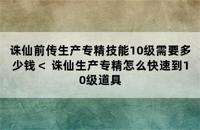 诛仙前传生产专精技能10级需要多少钱＜ 诛仙生产专精怎么快速到10级道具